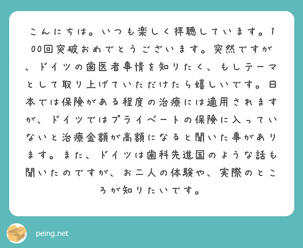 こんにちは。いつも楽しく拝聴しています。100回突破おめでとうございます。突然ですが、ドイツの歯医者事情を知りたく、もしテーマとして取り上げていただけたら嬉しいです。日本では保険がある程度の治療には適用されますが、ドイツではプライベートの保険に入っていないと治療金額が高額になると聞いた事があります。また、ドイツは歯科先進国のような話も聞いたのですが、お二人の体験や、実際のところが知りたいです。