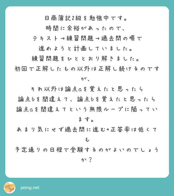 日商簿記2級を勉強中です。
時間に余裕があったので、
テキスト→練習問題→過去問の順で
進めようと計画していました。
練習問題をひととおり解きました。
初回で正解したもの以外は正解し続けるのですが、
それ以外は論点aを覚えたと思ったら
論点bを間違えて、論点bを覚えたと思ったら
論点aを間違えてという無限ループに陥っています。
あまり気にせず過去問に進む+正答率は低くても
予定通りの日程で受験するのがよいのでしょうか？