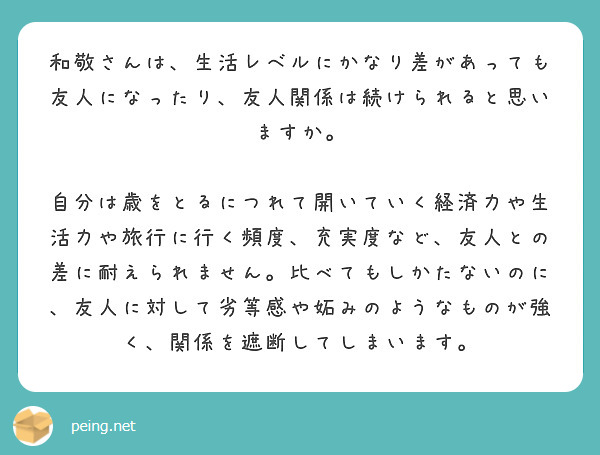 和敬さんは、生活レベルにかなり差があっても友人になったり、友人関係は続けられると思いますか。

自分は歳をとるにつれて開いていく経済力や生活力や旅行に行く頻度、充実度など、友人との差に耐えられません。比べてもしかたないのに、友人に対して劣等感や妬みのようなものが強く、関係を遮断してしまいます。