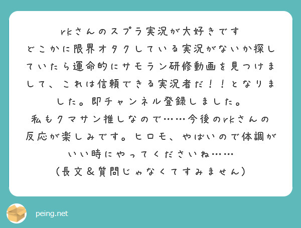rkさんのスプラ実況が大好きです
どこかに限界オタクしている実況がないか探していたら運命的にサモラン研修動画を見つけまして、これは信頼できる実況者だ！！となりました。即チャンネル登録しました。
私もクマサン推しなので……今後のrkさんの反応が楽しみです。ヒロモ、やばいので体調がいい時にやってくださいね……
(長文＆質問じゃなくてすみません)