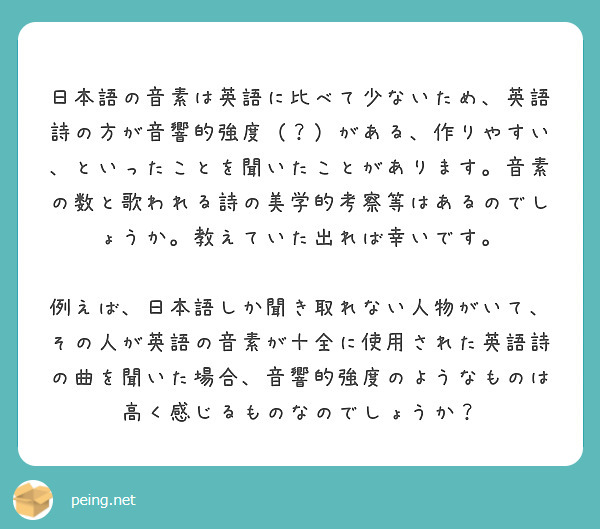 　日本語の音素は英語に比べて少ないため、英語詩の方が音響的強度（？）がある、作りやすい、といったことを聞いたことがあります。音素の数と歌われる詩の美学的考察等はあるのでしょうか。教えていた出れば幸いです。
　例えば、日本語しか聞き取れない人物がいて、その人が英語の音素が十全に使用された英語詩の曲を聞いた場合、音響的強度のようなものは高く感じるものなのでしょうか？