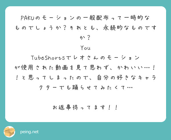 PAKUのモーションの一般配布って一時的なものでしょうか？それとも、永続的なものですか？
You TubeShortsでレオさんのモーションが使用された動画を見て思わず、かわいい…！！と思ってしまったので、自分の好きなキャラクターでも踊らせてみたくて…

お返事待ってます！！