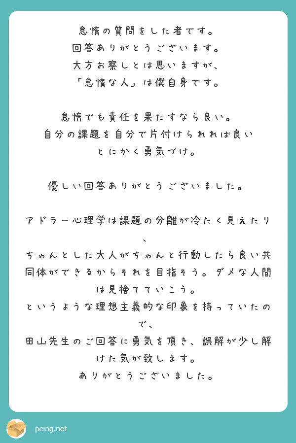 怠惰の質問をした者です。
回答ありがとうございます。
大方お察しとは思いますが、
「怠惰な人」は僕自身です。

怠惰でも責任を果たすなら良い。
自分の課題を自分で片付けられれば良い
とにかく勇気づけ。

優しい回答ありがとうございました。

アドラー心理学は課題の分離が冷たく見えたり、
ちゃんとした大人がちゃんと行動したら良い共同体ができるからそれを目指そう。ダメな人間は見捨てていこう。
というような理想主義的な印象を持っていたので、
田山先生のご回答に勇気を頂き、誤解が少し解けた気が致します。
ありがとうございました。