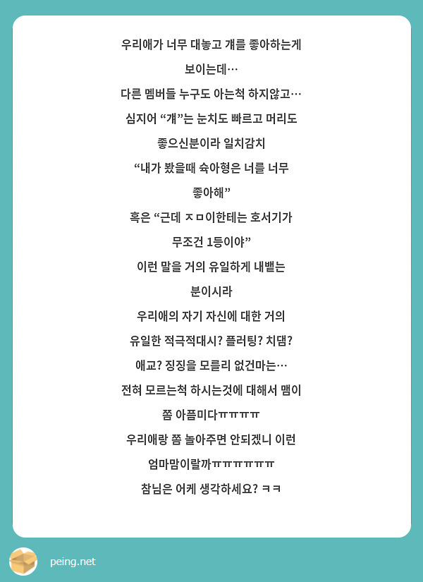 우리애가 너무 대놓고 걔를 좋아하는게 보이는데… 
다른 멤버들 누구도 아는척 하지않고…
심지어 “걔”는 눈치도 빠르고 머리도 좋으신분이라 일치감치
“내가 봤을때 슉아형은 너를 너무 좋아해”
혹은 “근데 ㅈㅁ이한테는 호서기가 무조건 1등이야” 
이런 말을 거의 유일하게 내뱉는 분이시라
우리애의 자기 자신에 대한 거의 유일한 적극적대시? 플러팅? 치댐? 애교? 징징을 모를리 없건마는…
전혀 모르는척 하시는것에 대해서 맴이 쫌 아픔미다ㅠㅠㅠㅠ
우리애랑 쫌 놀아주면 안되겠니 이런 엄마맘이랄까ㅠㅠㅠㅠㅠㅠ
참님은 어케 생각하세요? ㅋㅋ