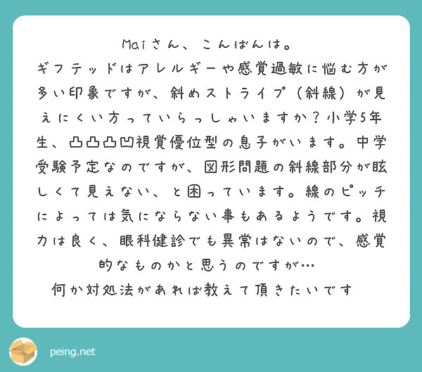 Maiさん、こんばんは。
ギフテッドはアレルギーや感覚過敏に悩む方が多い印象ですが、斜めストライプ（斜線）が見えにくい方っていらっしゃいますか？小学5年生、凸凸凸凹視覚優位型の息子がいます。中学受験予定なのですが、図形問題の斜線部分が眩しくて見えない、と困っています。線のピッチによっては気にならない事もあるようです。視力は良く、眼科健診でも異常はないので、感覚的なものかと思うのですが…  何か対処法があれば教えて頂きたいです😭