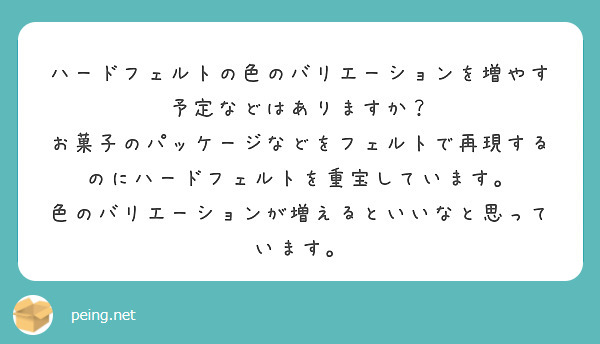 ハードフェルトの色のバリエーションを増やす予定などはありますか？
お菓子のパッケージなどをフェルトで再現するのにハードフェルトを重宝しています。
色のバリエーションが増えるといいなと思っています。
