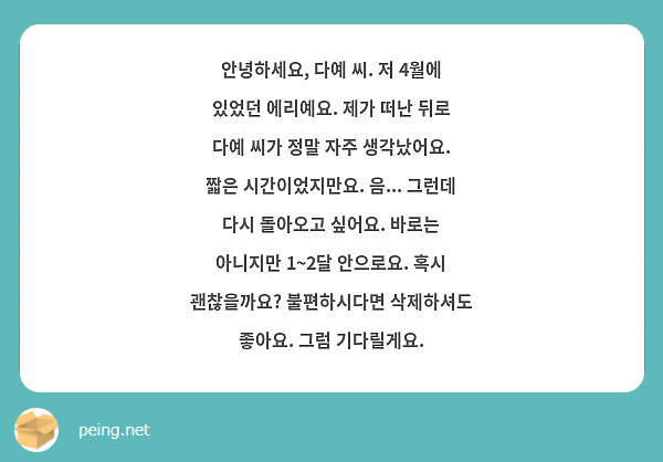 안녕하세요, 다예 씨. 저 4월에 있었던 에리예요. 제가 떠난 뒤로 다예 씨가 정말 자주 생각났어요. 짧은 시간이었지만요. 음... 그런데 다시 돌아오고 싶어요. 바로는 아니지만 1~2달 안으로요. 혹시 괜찮을까요? 불편하시다면 삭제하셔도 좋아요. 그럼 기다릴게요.