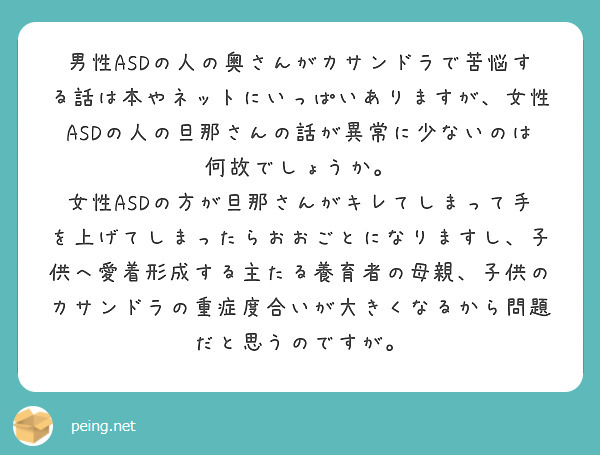 男性ASDの人の奥さんがカサンドラで苦悩する話は本やネットにいっぱいありますが、女性ASDの人の旦那さんの話が異常に少ないのは何故でしょうか。
女性ASDの方が旦那さんがキレてしまって手を上げてしまったらおおごとになりますし、子供へ愛着形成する主たる養育者の母親、子供のカサンドラの重症度合いが大きくなるから問題だと思うのですが。