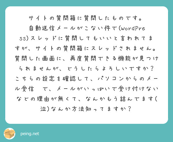 サイトの質問箱に質問したものです。
自動送信メールがこない件で(WordPress)スレッドに質問してもいいと言われてますが、サイトの質問箱にスレッドされません。質問した画面に、再度質問できる機能が見つけられませんが、どうしたらよろしいですか？
こちらの設定を確認して、パソコンからのメール受信🆗で、メールがいっぱいで受け付けないなどの理由が無くて、なんかもう詰んでます(泣)なんか方法知ってますか？