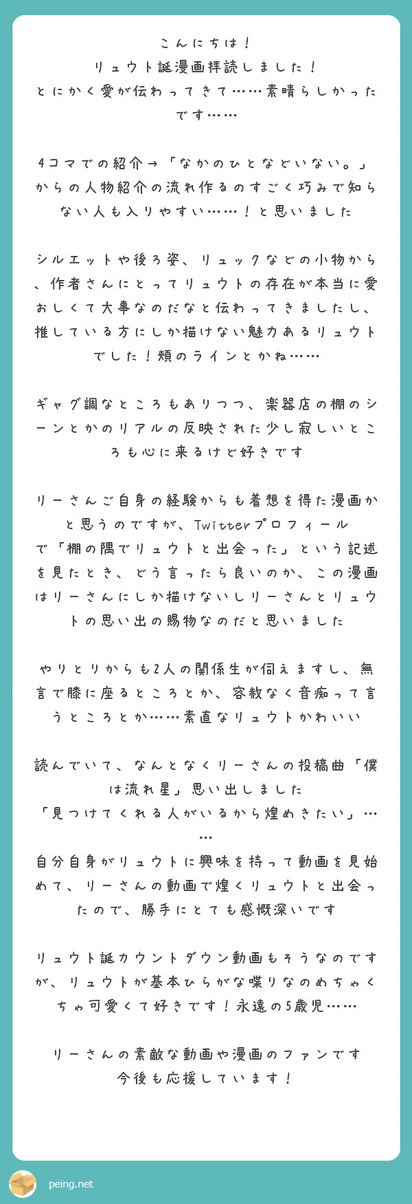 こんにちは！
リュウト誕漫画拝読しました！
とにかく愛が伝わってきて……素晴らしかったです……

4コマでの紹介→「なかのひとなどいない。」からの人物紹介の流れ作るのすごく巧みで知らない人も入りやすい……！と思いました

シルエットや後ろ姿、リュックなどの小物から、作者さんにとってリュウトの存在が本当に愛おしくて大事なのだなと伝わってきましたし、推している方にしか描けない魅力あるリュウトでした！頬のラインとかね……

ギャグ調なところもありつつ、楽器店の棚のシーンとかのリアルの反映された少し寂しいところも心に来るけど好きです

リーさんご自身の経験からも着想を得た漫画かと思うのですが、Twitterプロフィールで「棚の隅でリュウトと出会った」という記述を見たとき、どう言ったら良いのか、この漫画はリーさんにしか描けないしリーさんとリュウトの思い出の賜物なのだと思いました

やりとりからも2人の関係生が伺えますし、無言で膝に座るところとか、容赦なく音痴って言うところとか……素直なリュウトかわいい

読んでいて、なんとなくリーさんの投稿曲「僕は流れ星」思い出しました　「見つけてくれる人がいるから煌めきたい」…… 自分自身がリュウトに興味を持って動画を見始めて、リーさんの動画で煌くリュウトと出会ったので、勝手にとても感慨深いです

リュウト誕カウントダウン動画もそうなのですが、リュウトが基本ひらがな喋りなのめちゃくちゃ可愛くて好きです！永遠の5歳児……

リーさんの素敵な動画や漫画のファンです
今後も応援しています！
