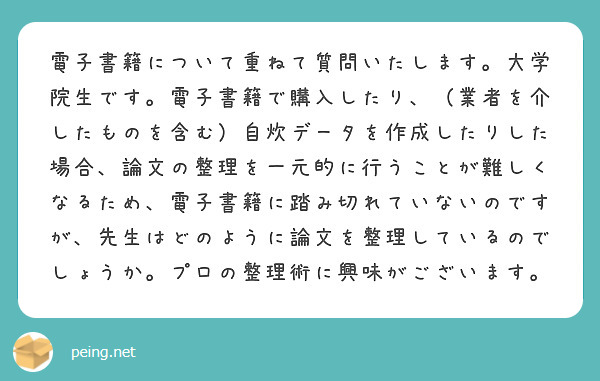 電子書籍について重ねて質問いたします。大学院生です。電子書籍で購入したり、（業者を介したものを含む）自炊データを作成したりした場合、論文の整理を一元的に行うことが難しくなるため、電子書籍に踏み切れていないのですが、先生はどのように論文を整理しているのでしょうか。プロの整理術に興味がございます。