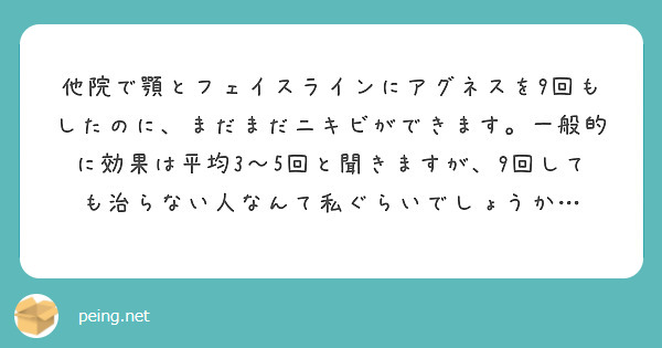 他院で顎とフェイスラインにアグネスを9回もしたのに、まだまだニキビができます。一般的に効果は平均3〜5回と聞きますが、9回しても治らない人なんて私ぐらいでしょうか…
