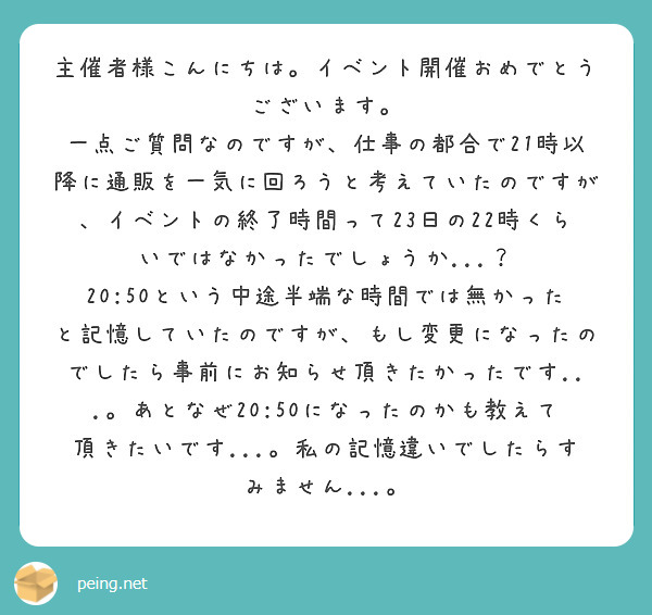 主催者様こんにちは。イベント開催おめでとうございます。
一点ご質問なのですが、仕事の都合で21時以降に通販を一気に回ろうと考えていたのですが、イベントの終了時間って23日の22時くらいではなかったでしょうか...？
20:50という中途半端な時間では無かったと記憶していたのですが、もし変更になったのでしたら事前にお知らせ頂きたかったです...。あとなぜ20:50になったのかも教えて頂きたいです...。私の記憶違いでしたらすみません...。
