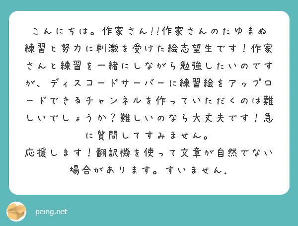 こんにちは。作家さん!!作家さんのたゆまぬ練習と努力に刺激を受けた絵志望生です！作家さんと練習を一緒にしながら勉強したいのですが、ディスコードサーバーに練習絵をアップロードできるチャンネルを作っていただくのは難しいでしょうか？難しいのなら大丈夫です！急に質問してすみません。 応援します！翻訳機を使って文章が自然でない場合があります。すいません.