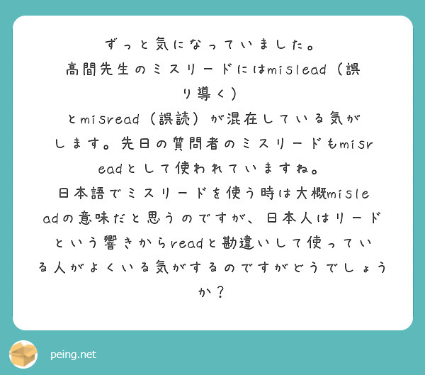 ずっと気になっていました。
高間先生のミスリードにはmislead（誤り導く） とmisread（誤読）が混在している気がします。先日の質問者のミスリードもmisreadとして使われていますね。
日本語でミスリードを使う時は大概misleadの意味だと思うのですが、日本人はリードという響きからreadと勘違いして使っている人がよくいる気がするのですがどうでしょうか？


