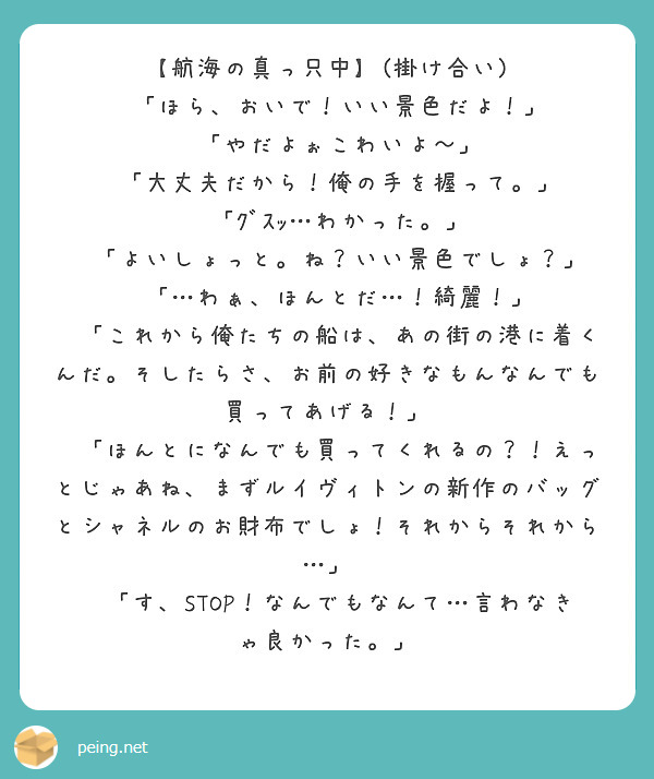 【航海の真っ只中】(掛け合い)
🚹「ほら、おいで！いい景色だよ！」
🚺「やだよぉこわいよ〜」
🚹「大丈夫だから！俺の手を握って。」
🚺「ｸﾞｽｯ…わかった。」
🚹「よいしょっと。ね？いい景色でしょ？」
🚺「…わぁ、ほんとだ…！綺麗！」
🚹「これから俺たちの船は、あの街の港に着くんだ。そしたらさ、お前の好きなもんなんでも買ってあげる！」
🚺「ほんとになんでも買ってくれるの？！えっとじゃあね、まずルイヴィトンの新作のバッグとシャネルのお財布でしょ！それからそれから…」
🚹「す、STOP！なんでもなんて…言わなきゃ良かった。」