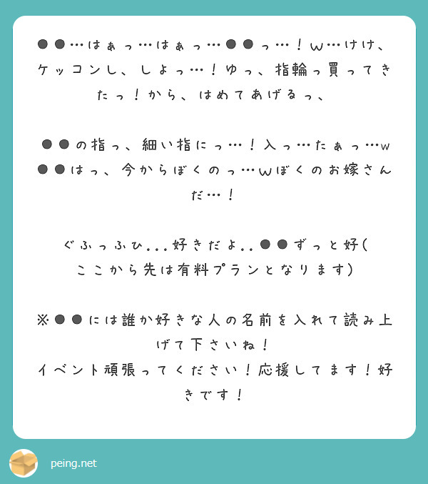 ●●…はぁっ…はぁっ…●●っ…！ｗ…けけ、ケッコンし、しよっ…！ゆっ、指輪っ買ってきたっ！から、はめてあげるっ、

●●の指っ、細い指にっ…！入っ…たぁっ…w●●はっ、今からぼくのっ…ｗぼくのお嫁さんだ…！

ぐふっふひ...好きだよ..●●ずっと好(ここから先は有料プランとなります)

※●●には誰か好きな人の名前を入れて読み上げて下さいね！
イベント頑張ってください！応援してます！好きです！