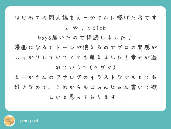 はじめての同人誌をえーかさんに捧げた者です。やっとsick boys届いたので拝読しました！
漫画になるとトーンが使えるのでゲロの質感がしっかりしていてとても萌えました！幸せが溢れています(〃∀〃)
えーかさんのアナログのイラストなどもとても好きなので、これからもじゃんじゃん書いて欲しいと思っておりますー