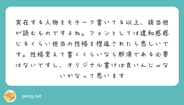 実在する人物をモチーフ書いてる以上、該当担が読むものですよね。ファンとしては違和感感じるくらい担当の性格を捏造されたら悲しいです。性格変えて書くくらいなら那須である必要はないですし、オリジナル書けば良いんじゃないかなって思います