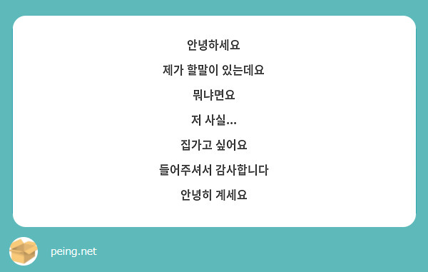 안녕하세요
제가 할말이 있는데요
뭐냐면요
저 사실...
집가고 싶어요
들어주셔서 감사합니다
안녕히 계세요