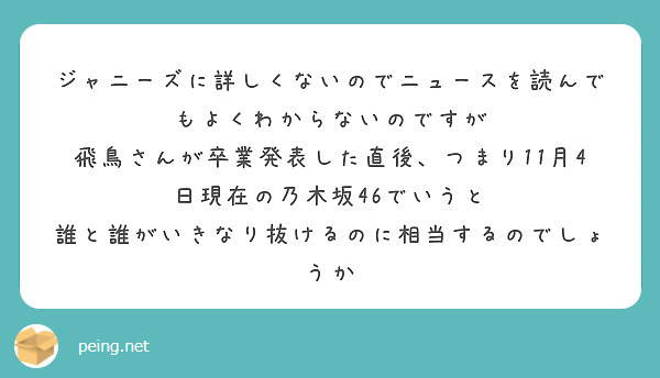 ジャニーズに詳しくないのでニュースを読んでもよくわからないのですが
飛鳥さんが卒業発表した直後、つまり11月4日現在の乃木坂46でいうと
誰と誰がいきなり抜けるのに相当するのでしょうか
