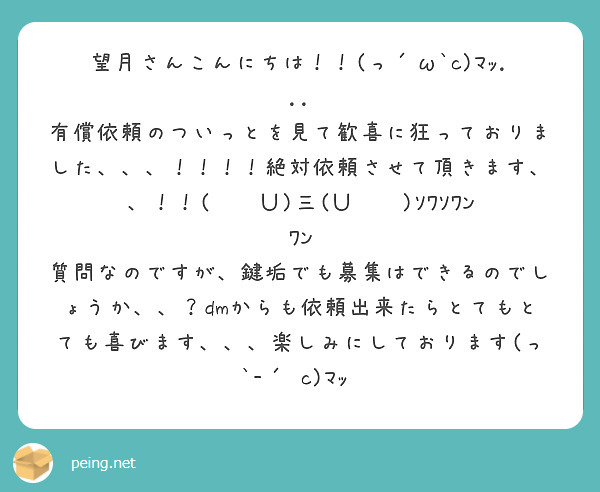望月さんこんにちは！！(っ´ω`c)ﾏｯ...
有償依頼のついっとを見て歓喜に狂っておりました、、、！！！！絶対依頼させて頂きます、、！！(˙ꈊ˙Ｕ)三(Ｕ˙ꈊ˙)ｿﾜｿﾜﾝﾜﾝ
質問なのですが、鍵垢でも募集はできるのでしょうか、、？dmからも依頼出来たらとてもとても喜びます、、、楽しみにしております(っ `-´ c)ﾏｯ‼