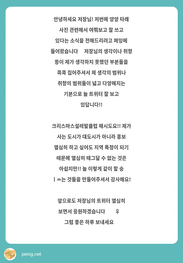안녕하세요 저장님! 저번에 양양 타래 사진 관련해서 여쭤보고 잘 쓰고 있다는 소식을 전해드리려고 페잉에 들어왔습니다🫶 저장님의 생각이나 취향 등이 제가 생각하지 못했던 부분들을 콕콕 집어주셔서 제 생각의 범위나 취향의 범위들이 넓고 다양해지는 기분으로 늘 트위터 잘 보고 있답니다!! 

크리스마스설레발클럽 해시도요!! 제가 사는 도시가 대도시가 아니라 홍보 열심히 하고 싶어도 지역 특정이 되기 때문에 열심히 태그달 수 없는 것은 아쉽지만!! 늘 이렇게 같이 할 숭 ㅣㅆ는 것들을 만들어주셔서 감사해요! 

앞으로도 저장님의 트위터 열심히 보면서 응원하겠습니다🙇‍♀️
그럼 좋은 하루 보내세요💚