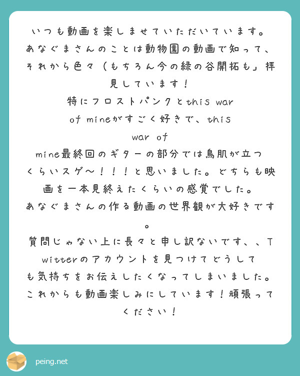 いつも動画を楽しませていただいています。
あなぐまさんのことは動物園の動画で知って、それから色々（もちろん今の緑の谷開拓も」拝見しています！
特にフロストパンクとthis war of mineがすごく好きで、this war of mine最終回のギターの部分では鳥肌が立つくらいスゲ〜！！！と思いました。どちらも映画を一本見終えたくらいの感覚でした。
あなぐまさんの作る動画の世界観が大好きです。
質問じゃない上に長々と申し訳ないです、、Twitterのアカウントを見つけてどうしても気持ちをお伝えしたくなってしまいました。
これからも動画楽しみにしています！頑張ってください！