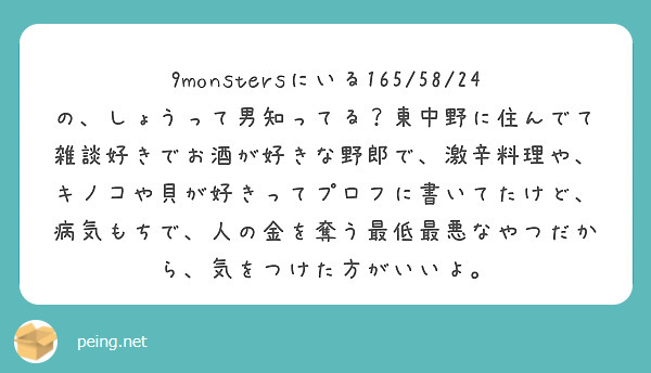 9monstersにいる165/58/24の、しょうって男知ってる？東中野に住んでて雑談好きでお酒が好きな野郎で、激辛料理や、キノコや貝が好きってプロフに書いてたけど、病気もちで、人の金を奪う最低最悪なやつだから、気をつけた方がいいよ。

