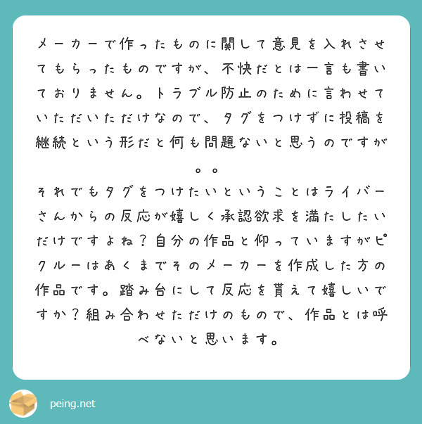 メーカーで作ったものに関して意見を入れさせてもらったものですが、不快だとは一言も書いておりません。トラブル防止のために言わせていただいただけなので、タグをつけずに投稿を継続という形だと何も問題ないと思うのですが。。
それでもタグをつけたいということはライバーさんからの反応が嬉しく承認欲求を満たしたいだけですよね？自分の作品と仰っていますがピクルーはあくまでそのメーカーを作成した方の作品です。踏み台にして反応を貰えて嬉しいですか？組み合わせただけのもので、作品とは呼べないと思います。

