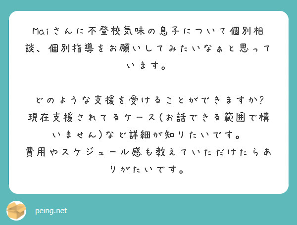 Maiさんに不登校気味の息子について個別相談、個別指導をお願いしてみたいなぁと思っています。

どのような支援を受けることができますか?
現在支援されてるケース(お話できる範囲で構いません)など詳細が知りたいです。
費用やスケジュール感も教えていただけたらありがたいです。