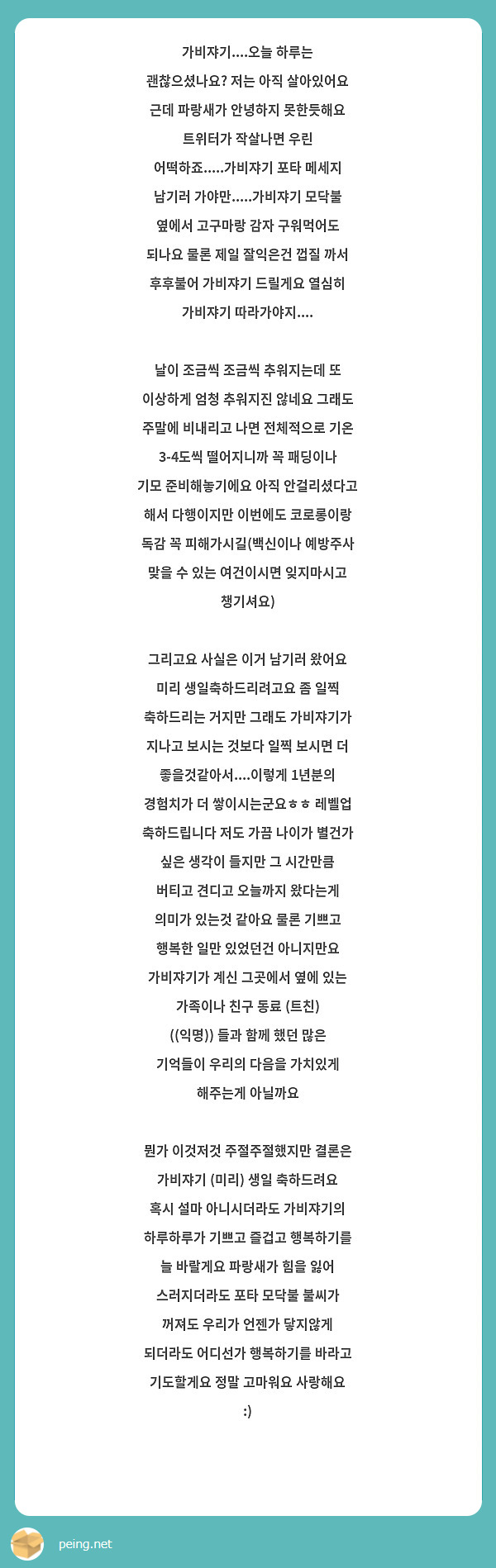 가비쟈기....오늘 하루는 괜찮으셨나요? 저는 아직 살아있어요 근데 파랑새가 안녕하지 못한듯해요 트위터가 작살나면 우린 어떡하죠.....가비쟈기 포타 메세지 남기러 가야만.....가비쟈기 모닥불 옆에서 고구마랑 감자 구워먹어도 되나요 물론 제일 잘익은건 껍질 까서 후후불어 가비쟈기 드릴게요 열심히 가비쟈기 따라가야지....

날이 조금씩 조금씩 추워지는데 또 이상하게 엄청 추워지진 않네요 그래도 주말에 비내리고 나면 전체적으로 기온 3-4도씩 떨어지니까 꼭 패딩이나 기모 준비해놓기에요 아직 안걸리셨다고 해서 다행이지만 이번에도 코로롱이랑 독감 꼭 피해가시길(백신이나 예방주사 맞을 수 있는 여건이시면 잊지마시고 챙기셔요)

그리고요 사실은 이거 남기러 왔어요 미리 생일축하드리려고요 좀 일찍 축하드리는 거지만 그래도 가비쟈기가 지나고 보시는 것보다 일찍 보시면 더 좋을것같아서....이렇게 1년분의 경험치가 더 쌓이시는군요ㅎㅎ 레벨업 축하드립니다 저도 가끔 나이가 별건가 싶은 생각이 들지만 그 시간만큼 버티고 견디고 오늘까지 왔다는게 의미가 있는것 같아요 물론 기쁘고 행복한 일만 있었던건 아니지만요 가비쟈기가 계신 그곳에서 옆에 있는 가족이나 친구 동료 (트친) ((익명)) 들과 함께 했던 많은 기억들이 우리의 다음을 가치있게 해주는게 아닐까요 

뭔가 이것저것 주절주절했지만 결론은
가비쟈기 (미리) 생일 축하드려요 혹시 설마 아니시더라도 가비쟈기의 하루하루가 기쁘고 즐겁고 행복하기를 늘 바랄게요 파랑새가 힘을 잃어 스러지더라도 포타 모닥불 불씨가 꺼져도 우리가 언젠가 닿지않게 되더라도 어디선가 행복하기를 바라고 기도할게요 정말 고마워요 사랑해요 :)