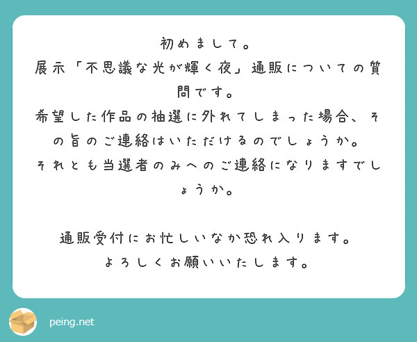 初めまして。
展示「不思議な光が輝く夜」通販についての質問です。
希望した作品の抽選に外れてしまった場合、その旨のご連絡はいただけるのでしょうか。
それとも当選者のみへのご連絡になりますでしょうか。

通販受付にお忙しいなか恐れ入ります。
よろしくお願いいたします。