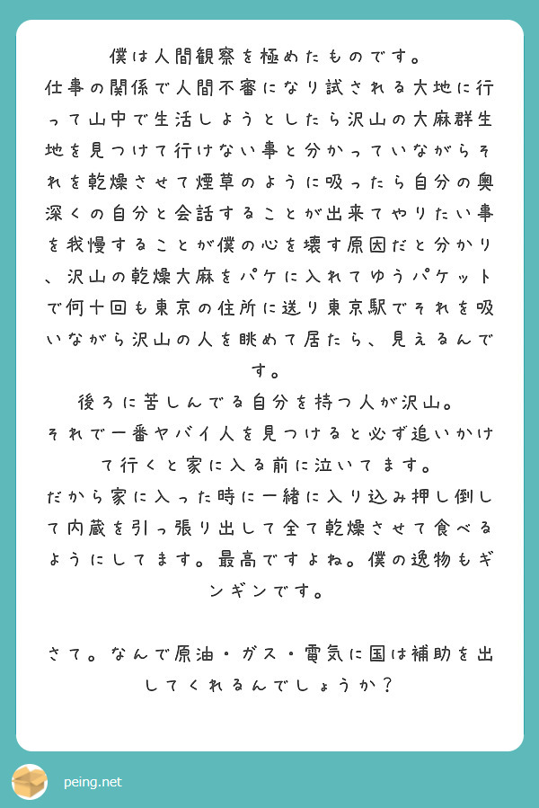 僕は人間観察を極めたものです。
仕事の関係で人間不審になり試される大地に行って山中で生活しようとしたら沢山の大麻群生地を見つけて行けない事と分かっていながらそれを乾燥させて煙草のように吸ったら自分の奥深くの自分と会話することが出来てやりたい事を我慢することが僕の心を壊す原因だと分かり、沢山の乾燥大麻をパケに入れてゆうパケットで何十回も東京の住所に送り東京駅でそれを吸いながら沢山の人を眺めて居たら、見えるんです。
後ろに苦しんでる自分を持つ人が沢山。
それで一番ヤバイ人を見つけると必ず追いかけて行くと家に入る前に泣いてます。
だから家に入った時に一緒に入り込み押し倒して内蔵を引っ張り出して全て乾燥させて食べるようにしてます。最高ですよね。僕の逸物もギンギンです。

さて。なんで原油・ガス・電気に国は補助を出してくれるんでしょうか？


