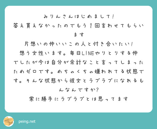 みりんさんはじめまして!　答え貰えなかったのでもう１回言わせてもらいます　片想いの仲いいこの人と付き合いたい!　想う女性います。毎日LINEやりとりする仲でしたが今は自分が余計なこと言ってしまったためゼロです。めちゃくちゃ嫌われてる状態です。そんな状態から彼女とラブラブになれるもんなんですか?　常に勝手にラブラブとは思ってます