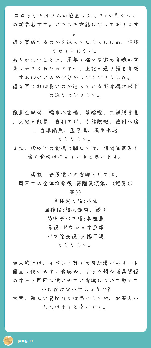 コロッケそばさんの協会に入って2ヶ月ぐらいの新参若です。いつもお世話になっております。
誰を育成するのかを迷ってしまったため、相談させてください。
ありがたいことに、周年で様々な御の食魂が空桑に来てくれたのですが、上記の通り誰を育成すればいいのかが分からなくなりました。
誰を育てれば良いのか迷っている御食魂は以下の通りになります。

鶏茸金絲筍、糯米八宝鴨、蟹醸橙、三鮮脱骨魚、太史五龍羹、吉利エビ、子龍脱袍、徳州八鶏、白湯鍋魚、孟婆湯、風生水起
となります。
また、珍以下の食魂に関しては、期間限定系を除く食魂は持っていると思います。

現状、普段使いの食魂としては、
周回での全体攻撃役:符離集焼鶏、(雉羹(5花))
単体火力役:八仙
回復役:詩礼銀杏、餃子
防御デバフ役:臭桂魚
毒役:ドウジャオ魚頭
バフ除去役:太極芋泥
となります。

個人的には、イベント等での普段遣いのオート周回に使いやすい食魂や、ナッツ類や膳具関係のオート周回に使いやすい食魂について教えていただけないでしょうか?
大変、難しい質問だとは思いますが、お答えいただけますと幸いです。