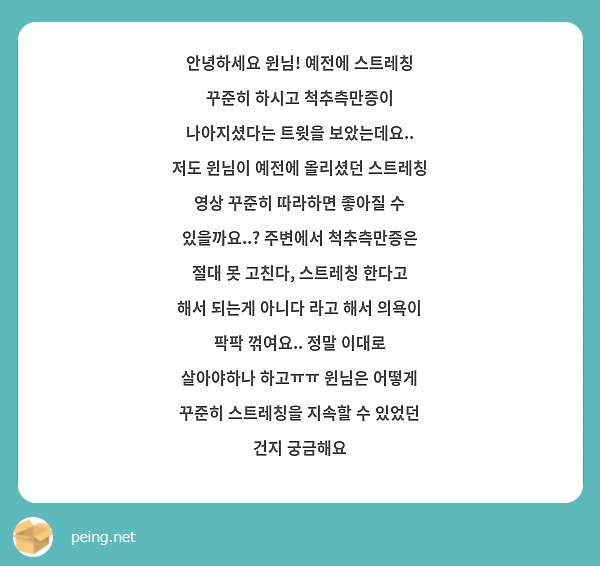 안녕하세요 윈님! 예전에 스트레칭 꾸준히 하시고 척추측만증이 나아지셨다는 트윗을 보았는데요.. 저도 윈님이 예전에 올리셨던 스트레칭 영상 꾸준히 따라하면 좋아질 수 있을까요..? 주변에서 척추측만증은 절대 못 고친다, 스트레칭 한다고 해서 되는게 아니다 라고 해서 의욕이 팍팍 꺾여요.. 정말 이대로 살아야하나 하고ㅠㅠ 윈님은 어떻게 꾸준히 스트레칭을 지속할 수 있었던 건지 궁금해요