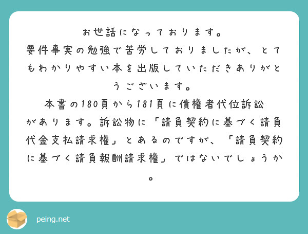 お世話になっております。
要件事実の勉強で苦労しておりましたが、とてもわかりやすい本を出版していただきありがとうございます。
本書の180頁から181頁に債権者代位訴訟があります。訴訟物に「請負契約に基づく請負代金支払請求権」とあるのですが、「請負契約に基づく請負報酬請求権」ではないでしょうか。

