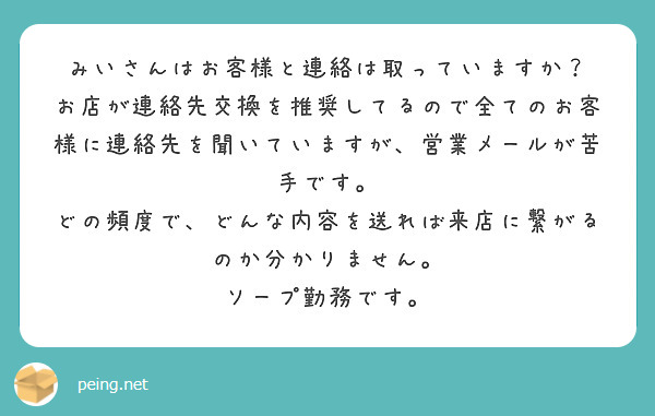 みいさんはお客様と連絡は取っていますか？
お店が連絡先交換を推奨してるので全てのお客様に連絡先を聞いていますが、営業メールが苦手です。
どの頻度で、どんな内容を送れば来店に繋がるのか分かりません。
ソープ勤務です。
