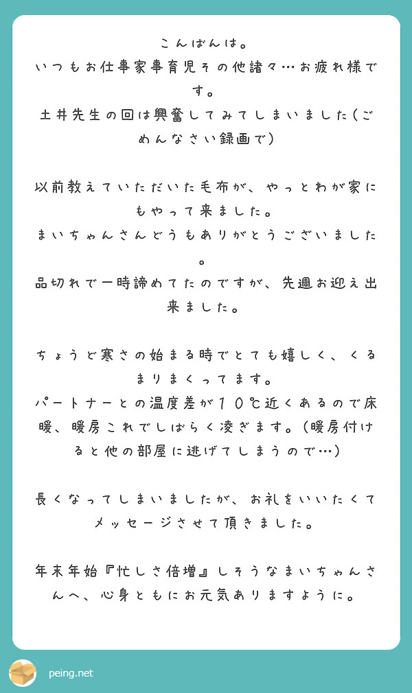 こんばんは。
いつもお仕事家事育児その他諸々…お疲れ様です。
土井先生の回は興奮してみてしまいました(ごめんなさい録画で)

以前教えていただいた毛布が、やっとわが家にもやって来ました。
まいちゃんさんどうもありがとうございました。
品切れで一時諦めてたのですが、先週お迎え出来ました。

ちょうど寒さの始まる時でとても嬉しく、くるまりまくってます。
パートナーとの温度差が１０℃近くあるので床暖、暖房これでしばらく凌ぎます。(暖房付けると他の部屋に逃げてしまうので…)

長くなってしまいましたが、お礼をいいたくてメッセージさせて頂きました。

年末年始『忙しさ倍増』しそうなまいちゃんさんへ、心身ともにお元気ありますように。
