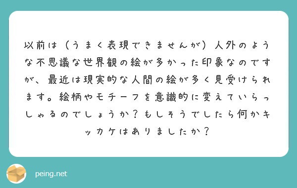以前は（うまく表現できませんが）人外のような不思議な世界観の絵が多かった印象なのですが、最近は現実的な人間の絵が多く見受けられます。絵柄やモチーフを意識的に変えていらっしゃるのでしょうか？もしそうでしたら何かキッカケはありましたか？