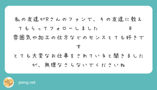 私の友達がRさんのファンで、その友達に教えてもらってフォローしました🙏🏻🙇🏻‍♀️
雰囲気や加工の仕方などのセンスとても好きです
とても大変なお仕事をされていると聞きましたが、無理なさらないでくださいね