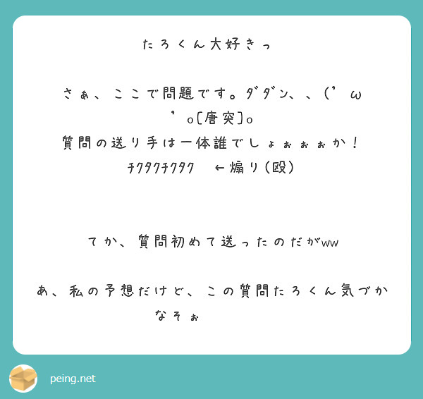 たろくん大好きっ♡

さぁ、ここで問題です。ﾀﾞﾀﾞﾝ、、('ω'o[唐突]o
質問の送り手は一体誰でしょぉぉぉか！
ﾁｸﾀｸﾁｸﾀｸ⏰←煽り(殴)


てか、質問初めて送ったのだがww

あ、私の予想だけど、この質問たろくん気づかなそぉ⤴︎⤴✨