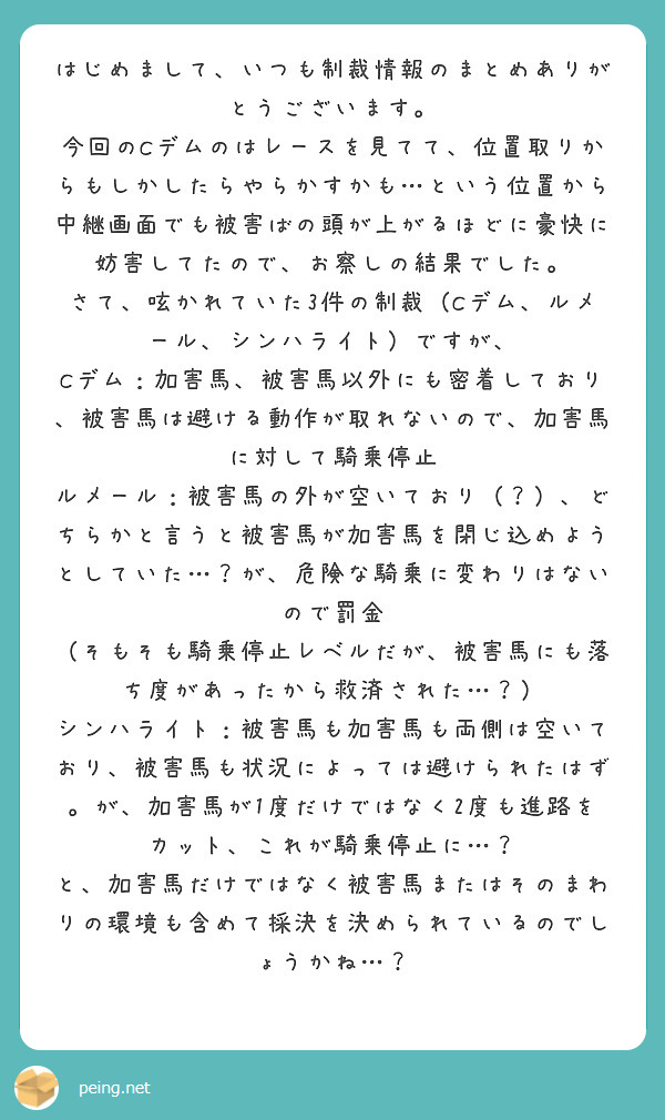 はじめまして、いつも制裁情報のまとめありがとうございます。
今回のCデムのはレースを見てて、位置取りからもしかしたらやらかすかも…という位置から中継画面でも被害ばの頭が上がるほどに豪快に妨害してたので、お察しの結果でした。
さて、呟かれていた3件の制裁（Cデム、ルメール、シンハライト）ですが、
Cデム：加害馬、被害馬以外にも密着しており、被害馬は避ける動作が取れないので、加害馬に対して騎乗停止
ルメール：被害馬の外が空いており（？）、どちらかと言うと被害馬が加害馬を閉じ込めようとしていた…？が、危険な騎乗に変わりはないので罰金
（そもそも騎乗停止レベルだが、被害馬にも落ち度があったから救済された…？）
シンハライト：被害馬も加害馬も両側は空いており、被害馬も状況によっては避けられたはず。が、加害馬が1度だけではなく2度も進路をカット、これが騎乗停止に…？
と、加害馬だけではなく被害馬またはそのまわりの環境も含めて採決を決められているのでしょうかね…？
