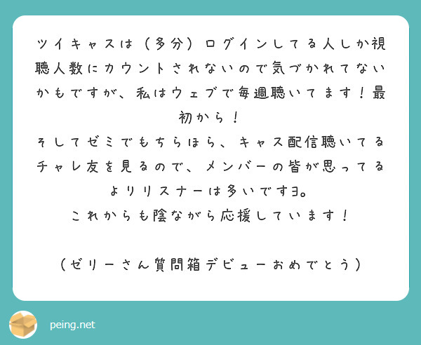 ツイキャスは（多分）ログインしてる人しか視聴人数にカウントされないので気づかれてないかもですが、私はウェブで毎週聴いてます！最初から！
そしてゼミでもちらほら、キャス配信聴いてるチャレ友を見るので、メンバーの皆が思ってるよりリスナーは多いですﾖ。
これからも陰ながら応援しています！

（ゼリーさん質問箱デビューおめでとう）
