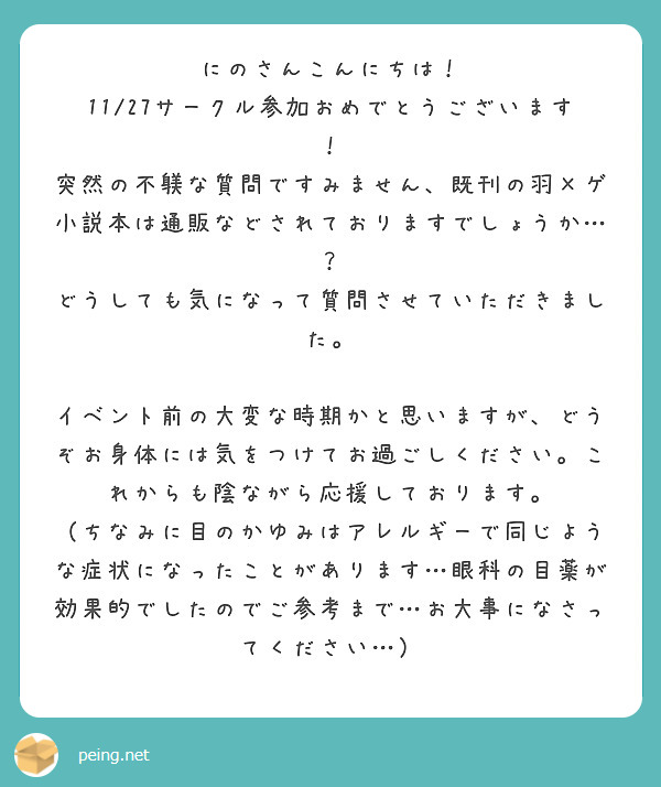 にのさんこんにちは！ 11/27サークル参加おめでとうございます！ 
突然の不躾な質問ですみません、既刊の羽×ゲ小説本は通販などされておりますでしょうか…？ どうしても気になって質問させていただきました。

イベント前の大変な時期かと思いますが、どうぞお身体には気をつけてお過ごしください。これからも陰ながら応援しております。
（ちなみに目のかゆみはアレルギーで同じような症状になったことがあります…眼科の目薬が効果的でしたのでご参考まで…お大事になさってください…）