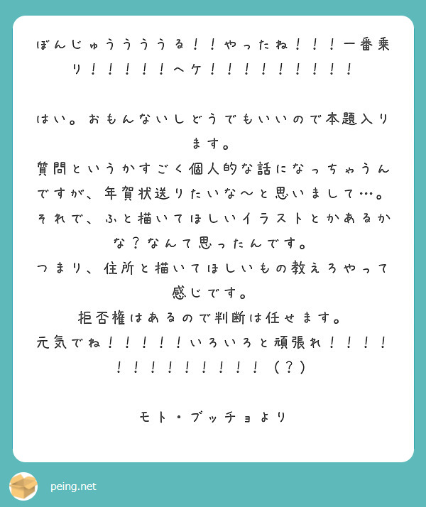 ぼんじゅううううる！！やったね！！！一番乗り！！！！！へケ！！！！！！！！！

はい。おもんないしどうでもいいので本題入ります。
質問というかすごく個人的な話になっちゃうんですが、年賀状送りたいな～と思いまして…。それで、ふと描いてほしいイラストとかあるかな？なんて思ったんです。
つまり、住所と描いてほしいもの教えろやって感じです。
拒否権はあるので判断は任せます。
元気でね！！！！！いろいろと頑張れ！！！！！！！！！！！！！（？）

モト・ブッチョより