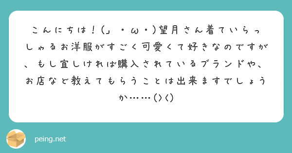 こんにちは！(」・ω・)望月さん着ていらっしゃるお洋服がすごく可愛くて好きなのですが、もし宜しければ購入されているブランドや、お店など教えてもらうことは出来ますでしょうか……(><)
