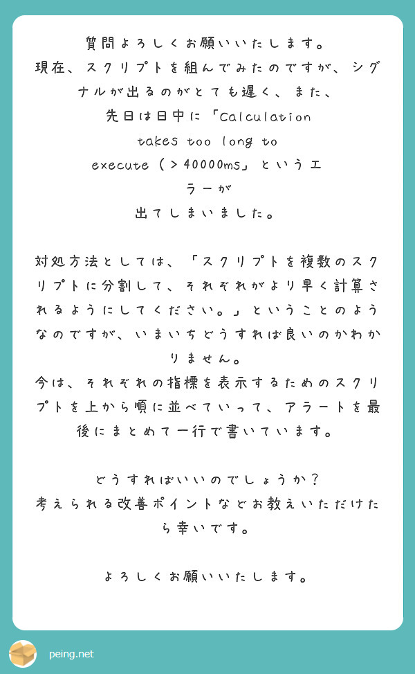 質問よろしくお願いいたします。
現在、スクリプトを組んでみたのですが、シグナルが出るのがとても遅く、また、
先日は日中に「Calculation takes too long to execute（＞40000ms」というエラーが
出てしまいました。

対処方法としては、「スクリプトを複数のスクリプトに分割して、それぞれがより早く計算されるようにしてください。」ということのようなのですが、いまいちどうすれば良いのかわかりません。
今は、それぞれの指標を表示するためのスクリプトを上から順に並べていって、アラートを最後にまとめて一行で書いています。

どうすればいいのでしょうか？
考えられる改善ポイントなどお教えいただけたら幸いです。

よろしくお願いいたします。
