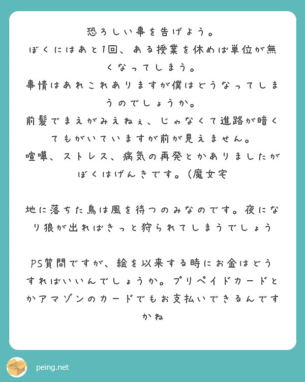 恐ろしい事を告げよう。
ぼくにはあと1回、ある授業を休めば単位が無くなってしまう。
事情はあれこれありますが僕はどうなってしまうのでしょうか。
前髪でまえがみえねぇ、じゃなくて進路が暗くてもがいていますが前が見えません。
喧嘩、ストレス、病気の再発とかありましたが
ぼくはげんきです。(魔女宅

地に落ちた鳥は風を待つのみなのです。夜になり狼が出ればきっと狩られてしまうでしょう

PS質問ですが、絵を以来する時にお金はどうすればいいんでしょうか。プリペイドカードとかアマゾンのカードでもお支払いできるんですかね
